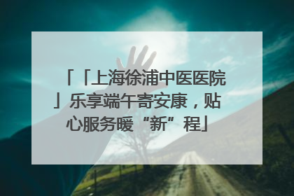「上海徐浦中医医院」乐享端午寄安康，贴心服务暖“新”程