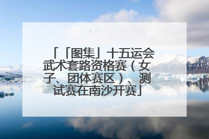 「图集」十五运会武术套路资格赛（女子、团体赛区）、测试赛在南沙开赛