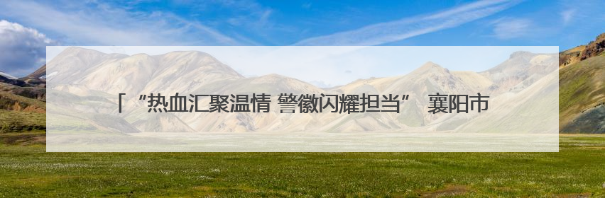 “热血汇聚温情 警徽闪耀担当” 襄阳市特警支队联合监管支队开展无偿献血活动
