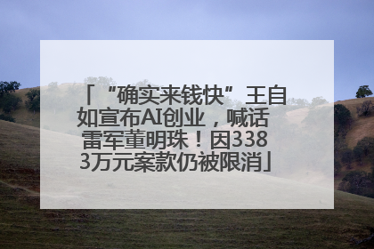 “确实来钱快”王自如宣布AI创业，喊话雷军董明珠！因3383万元案款仍被限消