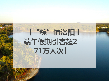 “粽”情洛阳丨端午假期引客超271万人次