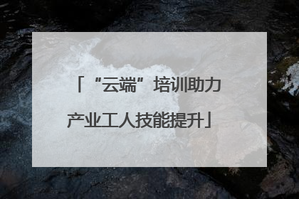 “云端”培训助力产业工人技能提升