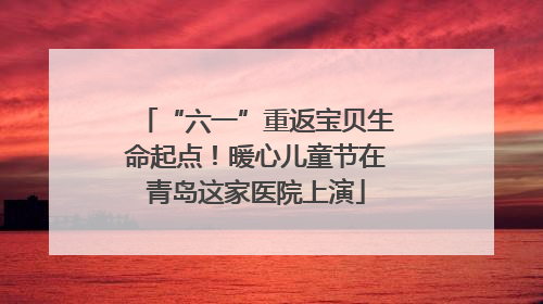 “六一”重返宝贝生命起点！暖心儿童节在青岛这家医院上演