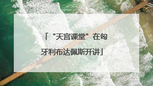 “天宫课堂”在匈牙利布达佩斯开讲