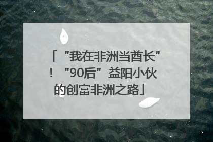 “我在非洲当酋长”！“90后”益阳小伙的创富非洲之路