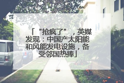 “抢疯了”，英媒发现：中国产太阳能和风能发电设施，备受邻国热捧