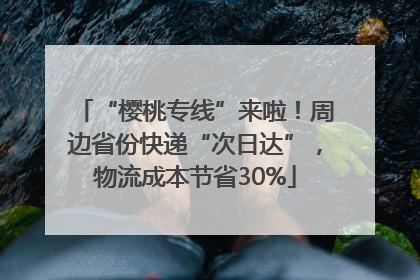 “樱桃专线”来啦！周边省份快递“次日达”，物流成本节省30%