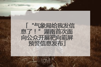 “气象局给我发信息了！”湖南首次面向公众开展靶向霸屏预警信息发布