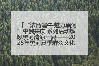“浓情端午·魅力黑河”中俄共庆 系列活动燃爆黑河清凉一夏——2025年黑河夏季群众文化活动启幕 多元文化赋能边境文旅新高地