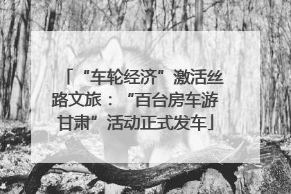 “车轮经济”激活丝路文旅：“百台房车游甘肃”活动正式发车