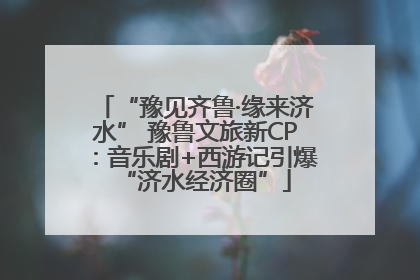 “豫见齐鲁·缘来济水” 豫鲁文旅新CP：音乐剧+西游记引爆“济水经济圈”
