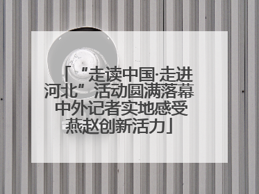 “走读中国·走进河北”活动圆满落幕 中外记者实地感受燕赵创新活力