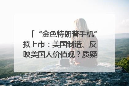 “金色特朗普手机”拟上市：美国制造、反映美国人价值观？质疑者：像天方夜谭
