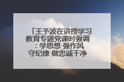 王予波在讲授学习教育专题党课时强调：学思想 强作风 守纪律 做忠诚干净担当的共产党员