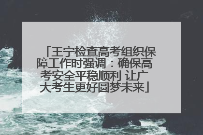 王宁检查高考组织保障工作时强调：确保高考安全平稳顺利 让广大考生更好圆梦未来