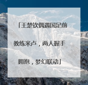王楚钦偶遇国足前教练米卢，两人握手拥抱，梦幻联动