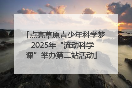 点亮草原青少年科学梦 2025年“流动科学课”举办第二站活动