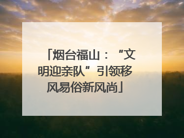 烟台福山：“文明迎亲队”引领移风易俗新风尚