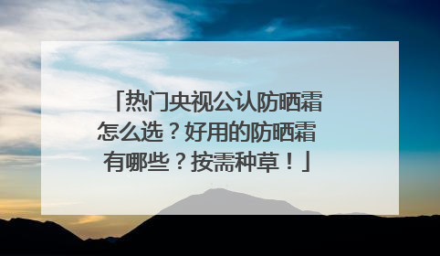 热门央视公认防晒霜怎么选？好用的防晒霜有哪些？按需种草！