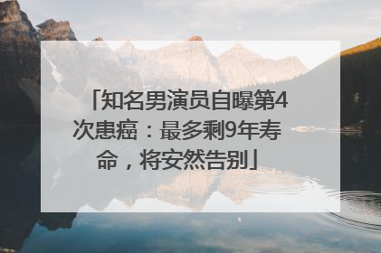 知名男演员自曝第4次患癌：最多剩9年寿命，将安然告别