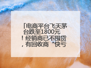 电商平台飞天茅台跌至1800元！经销商已不囤货，有回收商“快亏掉一台奔驰”