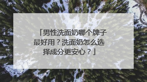 男性洗面奶哪个牌子最好用？洗面奶怎么选择成分更安心？