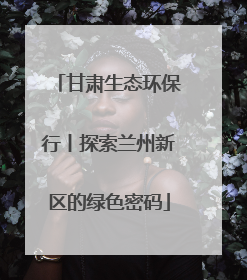 甘肃生态环保行丨探索兰州新区的绿色密码
