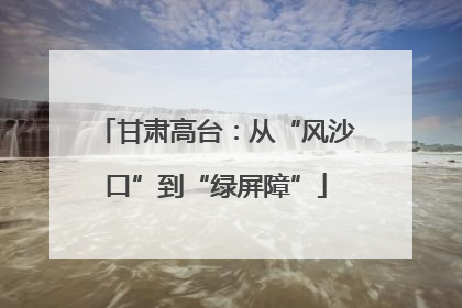 甘肃高台：从“风沙口”到“绿屏障”