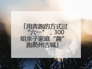 用奔跑的方式过“六一”，300组亲子家庭“趣”跑衢州古城
