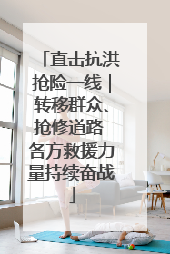 直击抗洪抢险一线｜转移群众、抢修道路 各方救援力量持续奋战