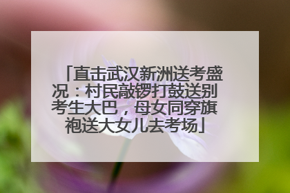 直击武汉新洲送考盛况：村民敲锣打鼓送别考生大巴，母女同穿旗袍送大女儿去考场
