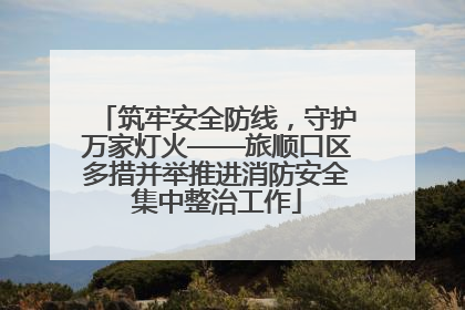 筑牢安全防线，守护万家灯火——旅顺口区多措并举推进消防安全集中整治工作