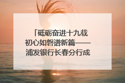 砥砺奋进十九载 初心如磐谱新篇——浦发银行长春分行成立19周年助力吉林省全面振兴纪实
