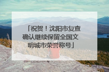 祝贺！沈阳市复查确认继续保留全国文明城市荣誉称号