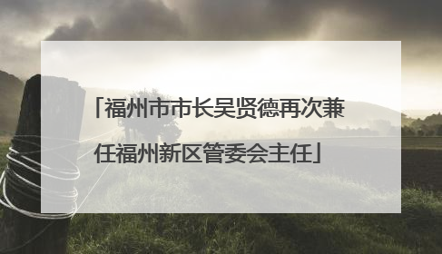 福州市市长吴贤德再次兼任福州新区管委会主任