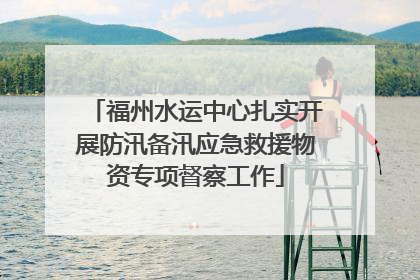福州水运中心扎实开展防汛备汛应急救援物资专项督察工作