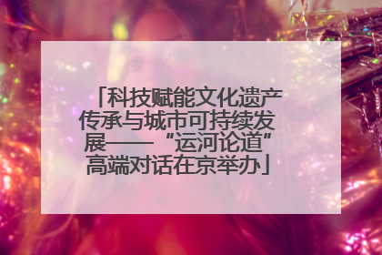 科技赋能文化遗产传承与城市可持续发展——“运河论道”高端对话在京举办