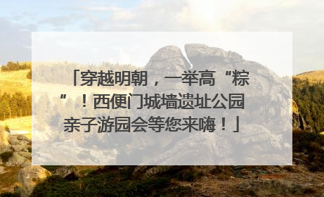 穿越明朝，一举高“粽”！西便门城墙遗址公园亲子游园会等您来嗨！