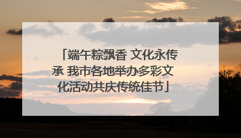 端午粽飘香 文化永传承 我市各地举办多彩文化活动共庆传统佳节