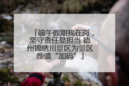 端午假期我在岗，坚守责任显担当 德州锦绣川景区为景区颜值“加码”