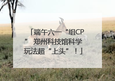 端午六一“组CP” 郑州科技馆科学玩法超“上头”！