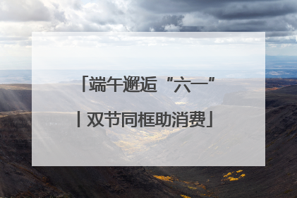 端午邂逅“六一”丨双节同框助消费