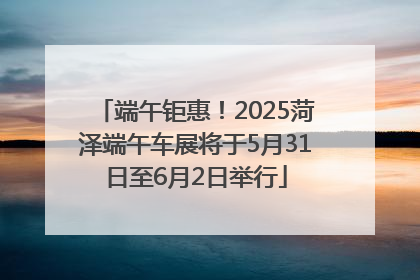 端午钜惠！2025菏泽端午车展将于5月31日至6月2日举行