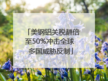 美钢铝关税翻倍至50%冲击全球 多国威胁反制