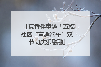 粽香伴童趣！五福社区“童趣端午”双节同庆乐融融