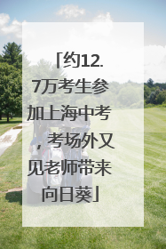 约12.7万考生参加上海中考，考场外又见老师带来向日葵
