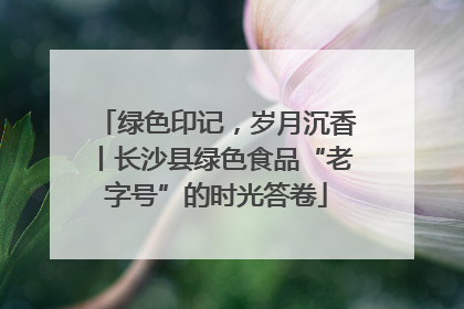 绿色印记，岁月沉香丨长沙县绿色食品“老字号”的时光答卷