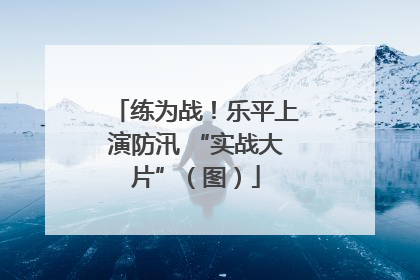 练为战！乐平上演防汛 “实战大片”（图）