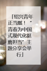 绍兴青年正当燃！“青春为中国式现代化挺膺担当”主题分享会举行