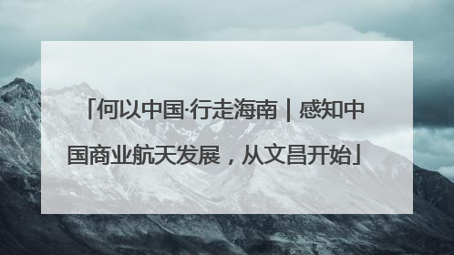 何以中国·行走海南｜感知中国商业航天发展，从文昌开始